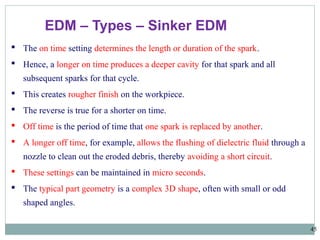 45
EDM – Types – Sinker EDM
 The on time setting determines the length or duration of the spark.
 Hence, a longer on time produces a deeper cavity for that spark and all
subsequent sparks for that cycle.
 This creates rougher finish on the workpiece.
 The reverse is true for a shorter on time.
 Off time is the period of time that one spark is replaced by another.
 A longer off time, for example, allows the flushing of dielectric fluid through a
nozzle to clean out the eroded debris, thereby avoiding a short circuit.
 These settings can be maintained in micro seconds.
 The typical part geometry is a complex 3D shape, often with small or odd
shaped angles.
 