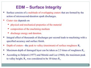 51
EDM – Surface Integrity
 Surface consists of a multitude of overlapping craters that are formed by the
action of microsecond-duration spark discharges.
 Crater size depends on
 physical and mechanical properties of the material
 composition of the machining medium
 discharge energy and duration.
 Integral effect of thousands of discharges per second leads to machining with a
specified accuracy and surface finish.
 Depth of craters - the peak to valley (maximum) of surface roughness Rt.
 Maximum depth of damaged layer can be taken as 2.5 times of roughness Ra.
 According to Delpreti (1977) and Motoki and Lee (1968), the maximum peak
to valley height, Rt, was considered to be 10 times Ra.
 