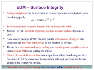 EDM – Surface Integrity
 Average roughness can be expressed in terms of pulse current ip (A) and pulse
duration tp (μs) by
 Surface roughness increases linearly with an increase in MRR.
 Jeswani (1978) - Graphite electrodes produce rougher surfaces than metal
ones.
 Kuneida and Furuoya (1991) claimed that the introduction of oxygen into
discharge gap provides extra power by the reaction of oxygen.
 This in turn increased workpiece melting and created greater expulsive forces
that increased MRR and surface roughness.
 Choice of correct dielectric flow has a significant effect in reducing surface
roughness by 50 %, increasing the machining rate, and lowering the thermal
effects in the workpiece surface.
 Dielectrics having low viscosity are recommended for smooth surfaces.
 