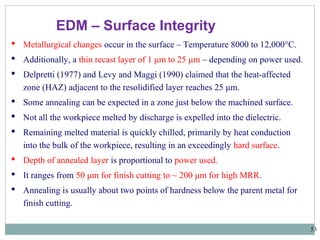 53
EDM – Surface Integrity
 Metallurgical changes occur in the surface – Temperature 8000 to 12,000°C.
 Additionally, a thin recast layer of 1 μm to 25 μm – depending on power used.
 Delpretti (1977) and Levy and Maggi (1990) claimed that the heat-affected
zone (HAZ) adjacent to the resolidified layer reaches 25 μm.
 Some annealing can be expected in a zone just below the machined surface.
 Not all the workpiece melted by discharge is expelled into the dielectric.
 Remaining melted material is quickly chilled, primarily by heat conduction
into the bulk of the workpiece, resulting in an exceedingly hard surface.
 Depth of annealed layer is proportional to power used.
 It ranges from 50 μm for finish cutting to ~ 200 μm for high MRR.
 Annealing is usually about two points of hardness below the parent metal for
finish cutting.
 