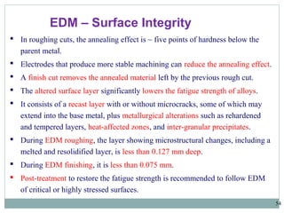 54
EDM – Surface Integrity
 In roughing cuts, the annealing effect is ~ five points of hardness below the
parent metal.
 Electrodes that produce more stable machining can reduce the annealing effect.
 A finish cut removes the annealed material left by the previous rough cut.
 The altered surface layer significantly lowers the fatigue strength of alloys.
 It consists of a recast layer with or without microcracks, some of which may
extend into the base metal, plus metallurgical alterations such as rehardened
and tempered layers, heat-affected zones, and inter-granular precipitates.
 During EDM roughing, the layer showing microstructural changes, including a
melted and resolidified layer, is less than 0.127 mm deep.
 During EDM finishing, it is less than 0.075 mm.
 Post-treatment to restore the fatigue strength is recommended to follow EDM
of critical or highly stressed surfaces.
 