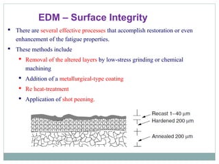 EDM – Surface Integrity
 There are several effective processes that accomplish restoration or even
enhancement of the fatigue properties.
 These methods include
 Removal of the altered layers by low-stress grinding or chemical
machining
 Addition of a metallurgical-type coating
 Re heat-treatment
 Application of shot peening.
 