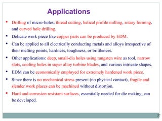 57
 Drilling of micro-holes, thread cutting, helical profile milling, rotary forming,
and curved hole drilling.
 Delicate work piece like copper parts can be produced by EDM.
 Can be applied to all electrically conducting metals and alloys irrespective of
their melting points, hardness, toughness, or brittleness.
 Other applications: deep, small-dia holes using tungsten wire as tool, narrow
slots, cooling holes in super alloy turbine blades, and various intricate shapes.
 EDM can be economically employed for extremely hardened work piece.
 Since there is no mechanical stress present (no physical contact), fragile and
slender work places can be machined without distortion.
 Hard and corrosion resistant surfaces, essentially needed for die making, can
be developed.
Applications
 