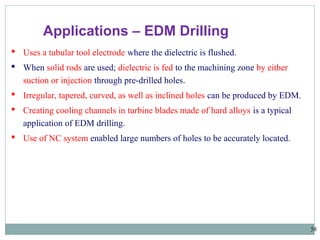 58
 Uses a tubular tool electrode where the dielectric is flushed.
 When solid rods are used; dielectric is fed to the machining zone by either
suction or injection through pre-drilled holes.
 Irregular, tapered, curved, as well as inclined holes can be produced by EDM.
 Creating cooling channels in turbine blades made of hard alloys is a typical
application of EDM drilling.
 Use of NC system enabled large numbers of holes to be accurately located.
Applications – EDM Drilling
 