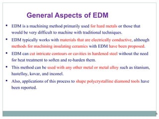 6
 EDM is a machining method primarily used for hard metals or those that
would be very difficult to machine with traditional techniques.
 EDM typically works with materials that are electrically conductive, although
methods for machining insulating ceramics with EDM have been proposed.
 EDM can cut intricate contours or cavities in hardened steel without the need
for heat treatment to soften and re-harden them.
 This method can be used with any other metal or metal alloy such as titanium,
hastelloy, kovar, and inconel.
 Also, applications of this process to shape polycrystalline diamond tools have
been reported.
General Aspects of EDM
 
