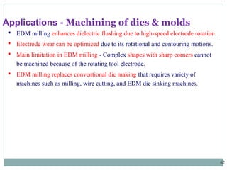62
 EDM milling enhances dielectric flushing due to high-speed electrode rotation.
 Electrode wear can be optimized due to its rotational and contouring motions.
 Main limitation in EDM milling - Complex shapes with sharp corners cannot
be machined because of the rotating tool electrode.
 EDM milling replaces conventional die making that requires variety of
machines such as milling, wire cutting, and EDM die sinking machines.
Applications - Machining of dies & molds
 
