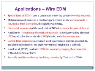 63
Applications – Wire EDM
 Special form of EDM - uses a continuously moving conductive wire electrode.
 Material removal occurs as a result of spark erosion as the wire electrode is
fed, from a fresh wire spool, through the workpiece.
 Horizontal movement of the worktable (CNC) determines the path of the cut.
 Application - Machining of superhard materials like polycrystalline diamond
(PCD) and cubic boron nitride (CBN) blanks, and other composites.
 Carbon fiber composites are widely used in aerospace, nuclear, automobile,
and chemical industries, but their conventional machining is difficult.
 Kozak et al. (1995) used wire EDM for accurately shaping these materials,
without distortion or burrs.
 Recently used for machining insulating ceramics by Tani et al. (2004).
 