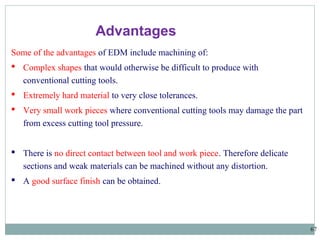 67
Some of the advantages of EDM include machining of:
 Complex shapes that would otherwise be difficult to produce with
conventional cutting tools.
 Extremely hard material to very close tolerances.
 Very small work pieces where conventional cutting tools may damage the part
from excess cutting tool pressure.
 There is no direct contact between tool and work piece. Therefore delicate
sections and weak materials can be machined without any distortion.
 A good surface finish can be obtained.
Advantages
 