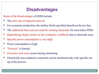 68
Some of the disadvantages of EDM include:
 The slow rate of material removal.
 For economic production, the surface finish specified should not be too fine.
 The additional time and cost used for creating electrodes for ram/sinker EDM.
 Reproducing sharp corners on the workpiece is difficult due to electrode wear.
 Specific power consumption is very high.
 Power consumption is high.
 "Overcut" is formed.
 Excessive tool wear occurs during machining.
 Electrically non-conductive materials can be machined only with specific set-
up of the process
Disadvantages
 