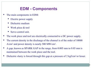 9
 The main components in EDM:
 Electric power supply
 Dielectric medium
 Work piece & tool
 Servo control unit.
 The work piece and tool are electrically connected to a DC power supply.
 The current density in the discharge of the channel is of the order of 10000
A/cm2
and power density is nearly 500 MW/cm2
.
 A gap, known as SPARK GAP in the range, from 0.005 mm to 0.05 mm is
maintained between the work piece and the tool.
 Dielectric slurry is forced through this gap at a pressure of 2 kgf/cm2
or lesser.
EDM - Components
 
