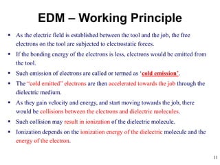 11
 As the electric field is established between the tool and the job, the free
electrons on the tool are subjected to electrostatic forces.
 If the bonding energy of the electrons is less, electrons would be emitted from
the tool.
 Such emission of electrons are called or termed as ‘cold emission’.
 The “cold emitted” electrons are then accelerated towards the job through the
dielectric medium.
 As they gain velocity and energy, and start moving towards the job, there
would be collisions between the electrons and dielectric molecules.
 Such collision may result in ionization of the dielectric molecule.
 Ionization depends on the ionization energy of the dielectric molecule and the
energy of the electron.
EDM – Working Principle
 