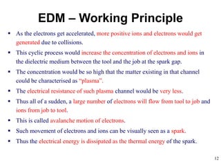 12
 As the electrons get accelerated, more positive ions and electrons would get
generated due to collisions.
 This cyclic process would increase the concentration of electrons and ions in
the dielectric medium between the tool and the job at the spark gap.
 The concentration would be so high that the matter existing in that channel
could be characterised as “plasma”.
 The electrical resistance of such plasma channel would be very less.
 Thus all of a sudden, a large number of electrons will flow from tool to job and
ions from job to tool.
 This is called avalanche motion of electrons.
 Such movement of electrons and ions can be visually seen as a spark.
 Thus the electrical energy is dissipated as the thermal energy of the spark.
EDM – Working Principle
 