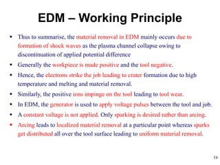 16
 Thus to summarise, the material removal in EDM mainly occurs due to
formation of shock waves as the plasma channel collapse owing to
discontinuation of applied potential difference
 Generally the workpiece is made positive and the tool negative.
 Hence, the electrons strike the job leading to crater formation due to high
temperature and melting and material removal.
 Similarly, the positive ions impinge on the tool leading to tool wear.
 In EDM, the generator is used to apply voltage pulses between the tool and job.
 A constant voltage is not applied. Only sparking is desired rather than arcing.
 Arcing leads to localized material removal at a particular point whereas sparks
get distributed all over the tool surface leading to uniform material removal.
EDM – Working Principle
 