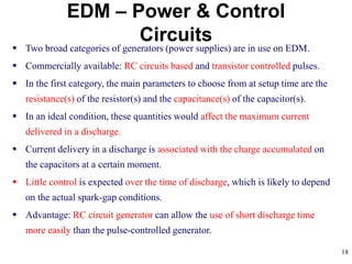 18
EDM – Power & Control
Circuits
 Two broad categories of generators (power supplies) are in use on EDM.
 Commercially available: RC circuits based and transistor controlled pulses.
 In the first category, the main parameters to choose from at setup time are the
resistance(s) of the resistor(s) and the capacitance(s) of the capacitor(s).
 In an ideal condition, these quantities would affect the maximum current
delivered in a discharge.
 Current delivery in a discharge is associated with the charge accumulated on
the capacitors at a certain moment.
 Little control is expected over the time of discharge, which is likely to depend
on the actual spark-gap conditions.
 Advantage: RC circuit generator can allow the use of short discharge time
more easily than the pulse-controlled generator.
 