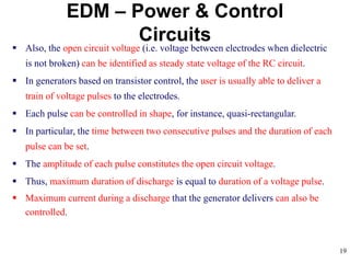 19
EDM – Power & Control
Circuits
 Also, the open circuit voltage (i.e. voltage between electrodes when dielectric
is not broken) can be identified as steady state voltage of the RC circuit.
 In generators based on transistor control, the user is usually able to deliver a
train of voltage pulses to the electrodes.
 Each pulse can be controlled in shape, for instance, quasi-rectangular.
 In particular, the time between two consecutive pulses and the duration of each
pulse can be set.
 The amplitude of each pulse constitutes the open circuit voltage.
 Thus, maximum duration of discharge is equal to duration of a voltage pulse.
 Maximum current during a discharge that the generator delivers can also be
controlled.
 