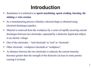 2
 Sometimes it is referred to as spark machining, spark eroding, burning, die
sinking or wire erosion
 Its a manufacturing process whereby a desired shape is obtained using
electrical discharges (sparks).
 Material is removed from the workpiece by a series of rapidly recurring current
discharges between two electrodes, separated by a dielectric liquid and subject
to an electric voltage.
 One of the electrodes – ‘tool-electrode’ or ‘tool’ or ‘electrode’.
 Other electrode - workpiece-electrode or ‘workpiece’.
 As distance between the two electrodes is reduced, the current intensity
becomes greater than the strength of the dielectric (at least in some points)
causing it to break.
Introduction
 