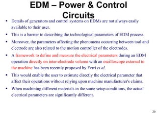 20
EDM – Power & Control
Circuits Details of generators and control systems on EDMs are not always easily
available to their user.
 This is a barrier to describing the technological parameters of EDM process.
 Moreover, the parameters affecting the phenomena occurring between tool and
electrode are also related to the motion controller of the electrodes.
 A framework to define and measure the electrical parameters during an EDM
operation directly on inter-electrode volume with an oscilloscope external to
the machine has been recently proposed by Ferri et al.
 This would enable the user to estimate directly the electrical parameter that
affect their operations without relying upon machine manufacturer's claims.
 When machining different materials in the same setup conditions, the actual
electrical parameters are significantly different.
 