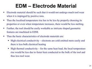 25
EDM – Electrode Material
 Electrode material should be such that it would not undergo much tool wear
when it is impinged by positive ions.
 Thus the localised temperature rise has to be less by properly choosing its
properties or even when temperature increases, there would be less melting.
 Further, the tool should be easily workable as intricate shaped geometric
features are machined in EDM.
 Thus the basic characteristics of electrode materials are:
 High electrical conductivity – electrons are cold emitted more easily and
there is less bulk electrical heating
 High thermal conductivity – for the same heat load, the local temperature
rise would be less due to faster heat conducted to the bulk of the tool and
thus less tool wear.
 