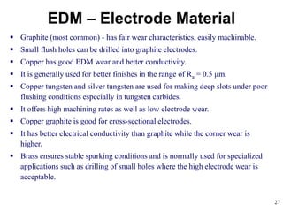 27
EDM – Electrode Material
 Graphite (most common) - has fair wear characteristics, easily machinable.
 Small flush holes can be drilled into graphite electrodes.
 Copper has good EDM wear and better conductivity.
 It is generally used for better finishes in the range of Ra = 0.5 μm.
 Copper tungsten and silver tungsten are used for making deep slots under poor
flushing conditions especially in tungsten carbides.
 It offers high machining rates as well as low electrode wear.
 Copper graphite is good for cross-sectional electrodes.
 It has better electrical conductivity than graphite while the corner wear is
higher.
 Brass ensures stable sparking conditions and is normally used for specialized
applications such as drilling of small holes where the high electrode wear is
acceptable.
 