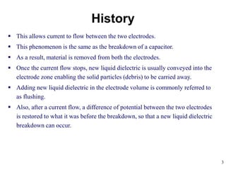 3
 This allows current to flow between the two electrodes.
 This phenomenon is the same as the breakdown of a capacitor.
 As a result, material is removed from both the electrodes.
 Once the current flow stops, new liquid dielectric is usually conveyed into the
electrode zone enabling the solid particles (debris) to be carried away.
 Adding new liquid dielectric in the electrode volume is commonly referred to
as flushing.
 Also, after a current flow, a difference of potential between the two electrodes
is restored to what it was before the breakdown, so that a new liquid dielectric
breakdown can occur.
History
 