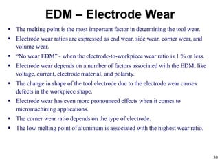 30
EDM – Electrode Wear
 The melting point is the most important factor in determining the tool wear.
 Electrode wear ratios are expressed as end wear, side wear, corner wear, and
volume wear.
 “No wear EDM” - when the electrode-to-workpiece wear ratio is 1 % or less.
 Electrode wear depends on a number of factors associated with the EDM, like
voltage, current, electrode material, and polarity.
 The change in shape of the tool electrode due to the electrode wear causes
defects in the workpiece shape.
 Electrode wear has even more pronounced effects when it comes to
micromachining applications.
 The corner wear ratio depends on the type of electrode.
 The low melting point of aluminum is associated with the highest wear ratio.
 
