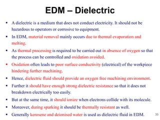 33
EDM – Dielectric
 A dielectric is a medium that does not conduct electricity. It should not be
hazardous to operators or corrosive to equipment.
 In EDM, material removal mainly occurs due to thermal evaporation and
melting.
 As thermal processing is required to be carried out in absence of oxygen so that
the process can be controlled and oxidation avoided.
 Oxidation often leads to poor surface conductivity (electrical) of the workpiece
hindering further machining.
 Hence, dielectric fluid should provide an oxygen free machining environment.
 Further it should have enough strong dielectric resistance so that it does not
breakdown electrically too easily.
 But at the same time, it should ionize when electrons collide with its molecule.
 Moreover, during sparking it should be thermally resistant as well.
 Generally kerosene and deionised water is used as dielectric fluid in EDM.
 