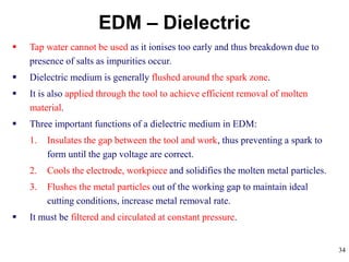 34
EDM – Dielectric
 Tap water cannot be used as it ionises too early and thus breakdown due to
presence of salts as impurities occur.
 Dielectric medium is generally flushed around the spark zone.
 It is also applied through the tool to achieve efficient removal of molten
material.
 Three important functions of a dielectric medium in EDM:
1. Insulates the gap between the tool and work, thus preventing a spark to
form until the gap voltage are correct.
2. Cools the electrode, workpiece and solidifies the molten metal particles.
3. Flushes the metal particles out of the working gap to maintain ideal
cutting conditions, increase metal removal rate.
 It must be filtered and circulated at constant pressure.
 