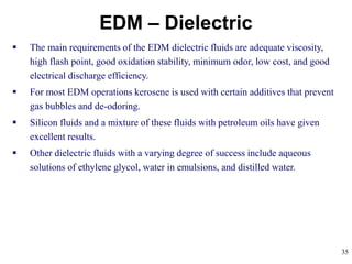 35
EDM – Dielectric
 The main requirements of the EDM dielectric fluids are adequate viscosity,
high flash point, good oxidation stability, minimum odor, low cost, and good
electrical discharge efficiency.
 For most EDM operations kerosene is used with certain additives that prevent
gas bubbles and de-odoring.
 Silicon fluids and a mixture of these fluids with petroleum oils have given
excellent results.
 Other dielectric fluids with a varying degree of success include aqueous
solutions of ethylene glycol, water in emulsions, and distilled water.
 