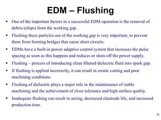 36
EDM – Flushing
 One of the important factors in a successful EDM operation is the removal of
debris (chips) from the working gap.
 Flushing these particles out of the working gap is very important, to prevent
them from forming bridges that cause short circuits.
 EDMs have a built-in power adaptive control system that increases the pulse
spacing as soon as this happens and reduces or shuts off the power supply.
 Flushing – process of introducing clean filtered dielectric fluid into spark gap.
 If flushing is applied incorrectly, it can result in erratic cutting and poor
machining conditions.
 Flushing of dielectric plays a major role in the maintenance of stable
machining and the achievement of close tolerance and high surface quality.
 Inadequate flushing can result in arcing, decreased electrode life, and increased
production time.
 