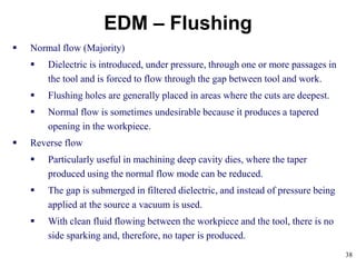 38
EDM – Flushing
 Normal flow (Majority)
 Dielectric is introduced, under pressure, through one or more passages in
the tool and is forced to flow through the gap between tool and work.
 Flushing holes are generally placed in areas where the cuts are deepest.
 Normal flow is sometimes undesirable because it produces a tapered
opening in the workpiece.
 Reverse flow
 Particularly useful in machining deep cavity dies, where the taper
produced using the normal flow mode can be reduced.
 The gap is submerged in filtered dielectric, and instead of pressure being
applied at the source a vacuum is used.
 With clean fluid flowing between the workpiece and the tool, there is no
side sparking and, therefore, no taper is produced.
 