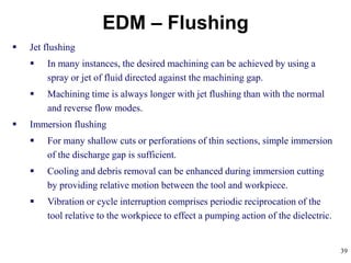 39
EDM – Flushing
 Jet flushing
 In many instances, the desired machining can be achieved by using a
spray or jet of fluid directed against the machining gap.
 Machining time is always longer with jet flushing than with the normal
and reverse flow modes.
 Immersion flushing
 For many shallow cuts or perforations of thin sections, simple immersion
of the discharge gap is sufficient.
 Cooling and debris removal can be enhanced during immersion cutting
by providing relative motion between the tool and workpiece.
 Vibration or cycle interruption comprises periodic reciprocation of the
tool relative to the workpiece to effect a pumping action of the dielectric.
 