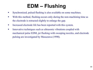40
EDM – Flushing
 Synchronized, pulsed flushing is also available on some machines.
 With this method, flushing occurs only during the non-machining time as
the electrode is retracted slightly to enlarge the gap.
 Increased electrode life has been reported with this system.
 Innovative techniques such as ultrasonic vibrations coupled with
mechanical pulse EDM, jet flushing with sweeping nozzles, and electrode
pulsing are investigated by Masuzawa (1990).
 