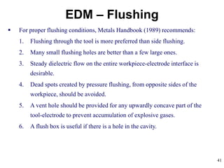 41
EDM – Flushing
 For proper flushing conditions, Metals Handbook (1989) recommends:
1. Flushing through the tool is more preferred than side flushing.
2. Many small flushing holes are better than a few large ones.
3. Steady dielectric flow on the entire workpiece-electrode interface is
desirable.
4. Dead spots created by pressure flushing, from opposite sides of the
workpiece, should be avoided.
5. A vent hole should be provided for any upwardly concave part of the
tool-electrode to prevent accumulation of explosive gases.
6. A flush box is useful if there is a hole in the cavity.
 
