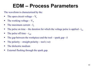 42
EDM – Process Parameters
The waveform is characterized by the:
 The open circuit voltage – Vo
 The working voltage – Vw
 The maximum current – Io
 The pulse on time – the duration for which the voltage pulse is applied - ton
 The pulse off time – toff
 The gap between the workpiece and the tool – spark gap - δ
 The polarity – straight polarity – tool (-ve)
 The dielectric medium
 External flushing through the spark gap.
 