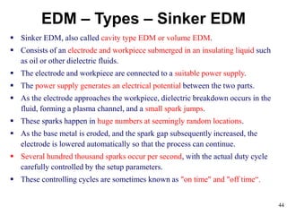 44
EDM – Types – Sinker EDM
 Sinker EDM, also called cavity type EDM or volume EDM.
 Consists of an electrode and workpiece submerged in an insulating liquid such
as oil or other dielectric fluids.
 The electrode and workpiece are connected to a suitable power supply.
 The power supply generates an electrical potential between the two parts.
 As the electrode approaches the workpiece, dielectric breakdown occurs in the
fluid, forming a plasma channel, and a small spark jumps.
 These sparks happen in huge numbers at seemingly random locations.
 As the base metal is eroded, and the spark gap subsequently increased, the
electrode is lowered automatically so that the process can continue.
 Several hundred thousand sparks occur per second, with the actual duty cycle
carefully controlled by the setup parameters.
 These controlling cycles are sometimes known as "on time" and "off time“.
 