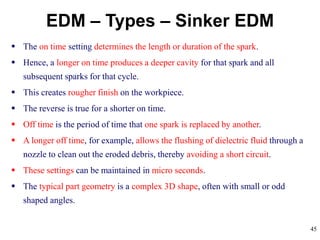 45
EDM – Types – Sinker EDM
 The on time setting determines the length or duration of the spark.
 Hence, a longer on time produces a deeper cavity for that spark and all
subsequent sparks for that cycle.
 This creates rougher finish on the workpiece.
 The reverse is true for a shorter on time.
 Off time is the period of time that one spark is replaced by another.
 A longer off time, for example, allows the flushing of dielectric fluid through a
nozzle to clean out the eroded debris, thereby avoiding a short circuit.
 These settings can be maintained in micro seconds.
 The typical part geometry is a complex 3D shape, often with small or odd
shaped angles.
 