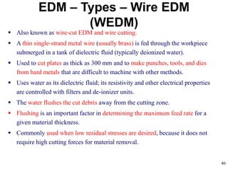 46
EDM – Types – Wire EDM
(WEDM)
 Also known as wire-cut EDM and wire cutting.
 A thin single-strand metal wire (usually brass) is fed through the workpiece
submerged in a tank of dielectric fluid (typically deionized water).
 Used to cut plates as thick as 300 mm and to make punches, tools, and dies
from hard metals that are difficult to machine with other methods.
 Uses water as its dielectric fluid; its resistivity and other electrical properties
are controlled with filters and de-ionizer units.
 The water flushes the cut debris away from the cutting zone.
 Flushing is an important factor in determining the maximum feed rate for a
given material thickness.
 Commonly used when low residual stresses are desired, because it does not
require high cutting forces for material removal.
 