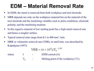 48
EDM – Material Removal Rate
 In EDM, the metal is removed from both workpiece and tool electrode.
 MRR depends not only on the workpiece material but on the material of the
tool electrode and the machining variables such as pulse conditions, electrode
polarity, and the machining medium.
 In this regard a material of low melting point has a high metal removal rate
and hence a rougher surface.
 Typical removal rates range from 0.1 to 400 mm3 /min.
 MRR or volumetric removal rate (VRR), in mm3/min, was described by
Kalpakjian (1997):
where I - EDM current (A)
Tw - Melting point of the workpiece (°C).
 