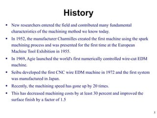 5
 New researchers entered the field and contributed many fundamental
characteristics of the machining method we know today.
 In 1952, the manufacturer Charmilles created the first machine using the spark
machining process and was presented for the first time at the European
Machine Tool Exhibition in 1955.
 In 1969, Agie launched the world's first numerically controlled wire-cut EDM
machine.
 Seibu developed the first CNC wire EDM machine in 1972 and the first system
was manufactured in Japan.
 Recently, the machining speed has gone up by 20 times.
 This has decreased machining costs by at least 30 percent and improved the
surface finish by a factor of 1.5
History
 