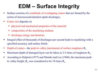 51
EDM – Surface Integrity
 Surface consists of a multitude of overlapping craters that are formed by the
action of microsecond-duration spark discharges.
 Crater size depends on
 physical and mechanical properties of the material
 composition of the machining medium
 discharge energy and duration.
 Integral effect of thousands of discharges per second leads to machining with a
specified accuracy and surface finish.
 Depth of craters - the peak to valley (maximum) of surface roughness Rt.
 Maximum depth of damaged layer can be taken as 2.5 times of roughness Ra.
 According to Delpreti (1977) and Motoki and Lee (1968), the maximum peak
to valley height, Rt, was considered to be 10 times Ra.
 