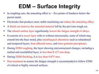 54
EDM – Surface Integrity
 In roughing cuts, the annealing effect is ~ five points of hardness below the
parent metal.
 Electrodes that produce more stable machining can reduce the annealing effect.
 A finish cut removes the annealed material left by the previous rough cut.
 The altered surface layer significantly lowers the fatigue strength of alloys.
 It consists of a recast layer with or without microcracks, some of which may
extend into the base metal, plus metallurgical alterations such as rehardened
and tempered layers, heat-affected zones, and inter-granular precipitates.
 During EDM roughing, the layer showing microstructural changes, including a
melted and resolidified layer, is less than 0.127 mm deep.
 During EDM finishing, it is less than 0.075 mm.
 Post-treatment to restore the fatigue strength is recommended to follow EDM
of critical or highly stressed surfaces.
 