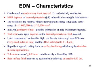 56
EDM – Characteristics
 Can be used to machine any work material if it is electrically conductive.
 MRR depends on thermal properties (job) rather than its strength, hardness etc.
 The volume of the material removed per spark discharge is typically in the
range of (1/1,000,000) to (1/10,000) mm3.
 In EDM, geometry of tool - positive impression of hole or geometric feature.
 Tool wear once again depends on the thermal properties of tool material.
 Local temperature rise is rather high, but there is not enough heat diffusion
(very small pulse on time) and thus HAZ is limited to 2 – 4 μm.
 Rapid heating and cooling leads to surface hardening which may be desirable
in some applications.
 Tolerance value of + 0.05 mm could be easily achieved by EDM.
 Best surface finish that can be economically achieved on steel is 0.40 m.
 