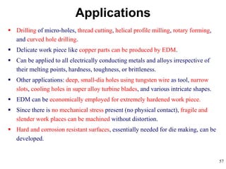 57
 Drilling of micro-holes, thread cutting, helical profile milling, rotary forming,
and curved hole drilling.
 Delicate work piece like copper parts can be produced by EDM.
 Can be applied to all electrically conducting metals and alloys irrespective of
their melting points, hardness, toughness, or brittleness.
 Other applications: deep, small-dia holes using tungsten wire as tool, narrow
slots, cooling holes in super alloy turbine blades, and various intricate shapes.
 EDM can be economically employed for extremely hardened work piece.
 Since there is no mechanical stress present (no physical contact), fragile and
slender work places can be machined without distortion.
 Hard and corrosion resistant surfaces, essentially needed for die making, can be
developed.
Applications
 
