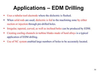 58
 Uses a tubular tool electrode where the dielectric is flushed.
 When solid rods are used; dielectric is fed to the machining zone by either
suction or injection through pre-drilled holes.
 Irregular, tapered, curved, as well as inclined holes can be produced by EDM.
 Creating cooling channels in turbine blades made of hard alloys is a typical
application of EDM drilling.
 Use of NC system enabled large numbers of holes to be accurately located.
Applications – EDM Drilling
 