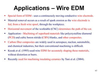 63
Applications – Wire EDM
 Special form of EDM - uses a continuously moving conductive wire electrode.
 Material removal occurs as a result of spark erosion as the wire electrode is
fed, from a fresh wire spool, through the workpiece.
 Horizontal movement of the worktable (CNC) determines the path of the cut.
 Application - Machining of superhard materials like polycrystalline diamond
(PCD) and cubic boron nitride (CBN) blanks, and other composites.
 Carbon fiber composites are widely used in aerospace, nuclear, automobile,
and chemical industries, but their conventional machining is difficult.
 Kozak et al. (1995) used wire EDM for accurately shaping these materials,
without distortion or burrs.
 Recently used for machining insulating ceramics by Tani et al. (2004).
 