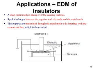 65
Applications – EDM of
Insulators A sheet metal mesh is placed over the ceramic material.
 Spark discharges between the negative tool electrode and the metal mesh.
 These sparks are transmitted through the metal mesh to its interface with the
ceramic surface, which is then eroded.
 