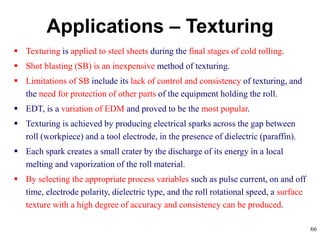 66
Applications – Texturing
 Texturing is applied to steel sheets during the final stages of cold rolling.
 Shot blasting (SB) is an inexpensive method of texturing.
 Limitations of SB include its lack of control and consistency of texturing, and
the need for protection of other parts of the equipment holding the roll.
 EDT, is a variation of EDM and proved to be the most popular.
 Texturing is achieved by producing electrical sparks across the gap between
roll (workpiece) and a tool electrode, in the presence of dielectric (paraffin).
 Each spark creates a small crater by the discharge of its energy in a local
melting and vaporization of the roll material.
 By selecting the appropriate process variables such as pulse current, on and off
time, electrode polarity, dielectric type, and the roll rotational speed, a surface
texture with a high degree of accuracy and consistency can be produced.
 