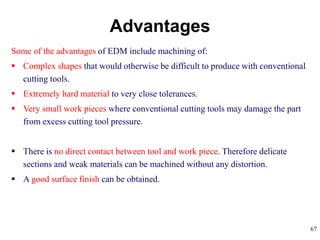 67
Some of the advantages of EDM include machining of:
 Complex shapes that would otherwise be difficult to produce with conventional
cutting tools.
 Extremely hard material to very close tolerances.
 Very small work pieces where conventional cutting tools may damage the part
from excess cutting tool pressure.
 There is no direct contact between tool and work piece. Therefore delicate
sections and weak materials can be machined without any distortion.
 A good surface finish can be obtained.
Advantages
 