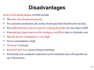 68
Some of the disadvantages of EDM include:
 The slow rate of material removal.
 For economic production, the surface finish specified should not be too fine.
 The additional time and cost used for creating electrodes for ram/sinker EDM.
 Reproducing sharp corners on the workpiece is difficult due to electrode wear.
 Specific power consumption is very high.
 Power consumption is high.
 "Overcut" is formed.
 Excessive tool wear occurs during machining.
 Electrically non-conductive materials can be machined only with specific set-
up of the process
Disadvantages
 