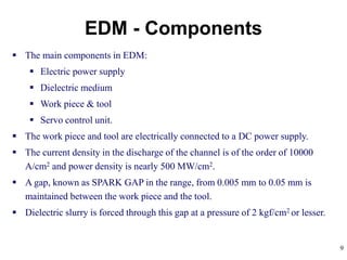9
 The main components in EDM:
 Electric power supply
 Dielectric medium
 Work piece & tool
 Servo control unit.
 The work piece and tool are electrically connected to a DC power supply.
 The current density in the discharge of the channel is of the order of 10000
A/cm2 and power density is nearly 500 MW/cm2.
 A gap, known as SPARK GAP in the range, from 0.005 mm to 0.05 mm is
maintained between the work piece and the tool.
 Dielectric slurry is forced through this gap at a pressure of 2 kgf/cm2 or lesser.
EDM - Components
 